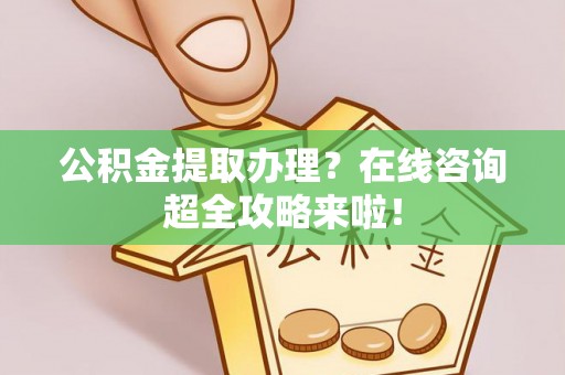 光山公积金提取办理？在线咨询超全攻略来啦！