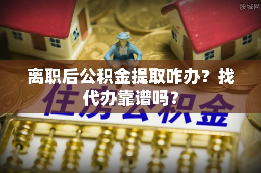 光山离职后公积金提取咋办？找代办靠谱吗？
