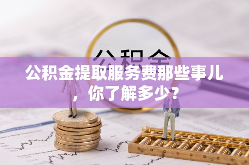 光山公积金提取服务费那些事儿，你了解多少？