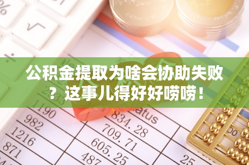 光山公积金提取为啥会协助失败？这事儿得好好唠唠！