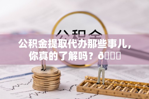 光山公积金提取代办那些事儿，你真的了解吗？😎