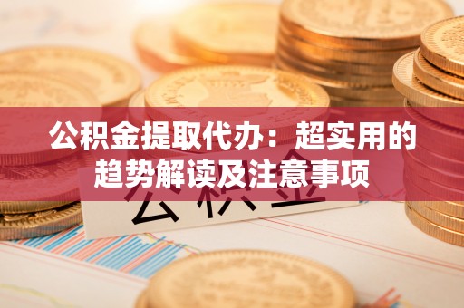 光山公积金提取代办：超实用的趋势解读及注意事项
