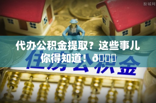 光山代办公积金提取？这些事儿你得知道！😎