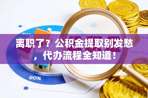 光山离职了？公积金提取别发愁，代办流程全知道！