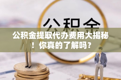 光山公积金提取代办费用大揭秘！你真的了解吗？