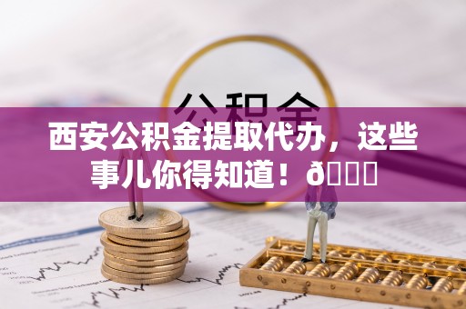 光山西安公积金提取代办，这些事儿你得知道！😎