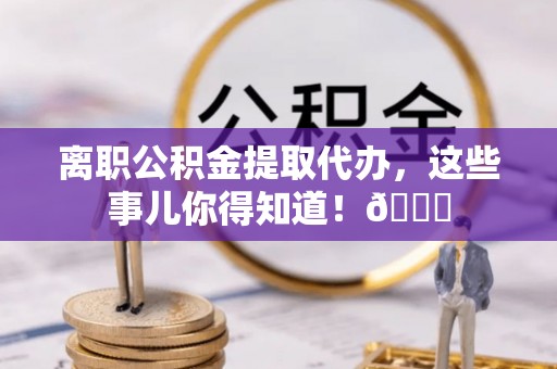光山离职公积金提取代办，这些事儿你得知道！😎