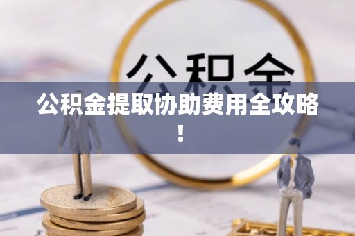 光山公积金提取协助费用全攻略！
