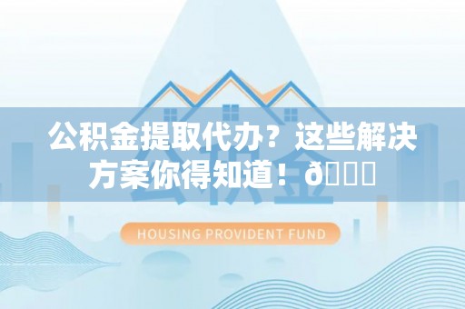 光山公积金提取代办？这些解决方案你得知道！😎