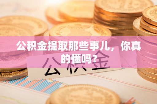 光山公积金提取那些事儿，你真的懂吗？